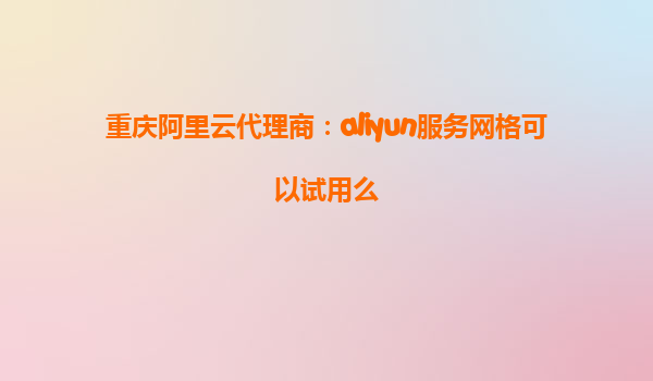 重庆阿里云代理商：aliyun服务网格可以试用么