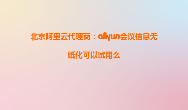 北京阿里云代理商：aliyun会议信息无纸化可以试用么