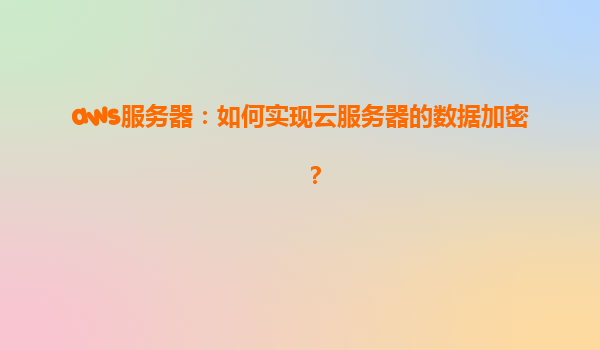 aws服务器：如何实现云服务器的数据加密？