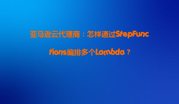 亚马逊云代理商：怎样通过StepFunctions编排多个Lambda？