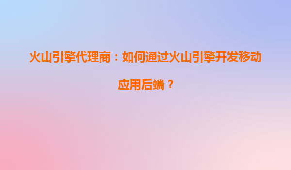 火山引擎代理商：如何通过火山引擎开发移动应用后端？