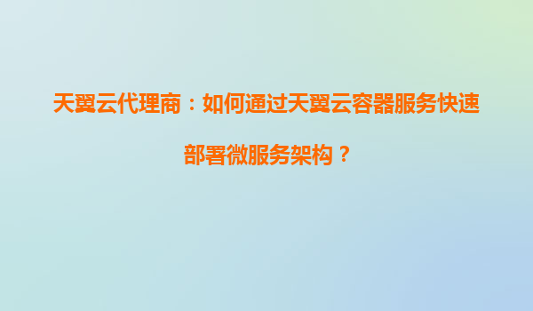天翼云代理商：如何通过天翼云容器服务快速部署微服务架构？
