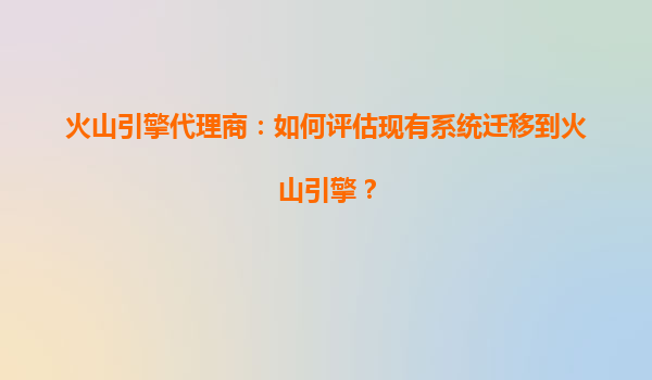 火山引擎代理商：如何评估现有系统迁移到火山引擎？