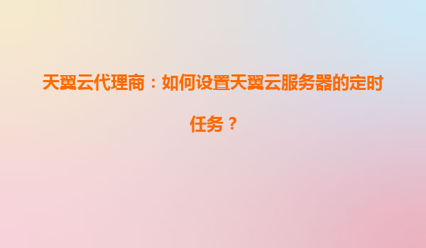 天翼云代理商：如何设置天翼云服务器的定时任务？