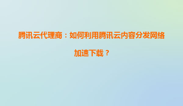 腾讯云代理商：如何利用腾讯云内容分发网络加速下载？