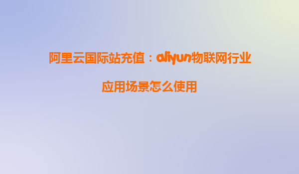 阿里云国际站充值：aliyun物联网行业应用场景怎么使用