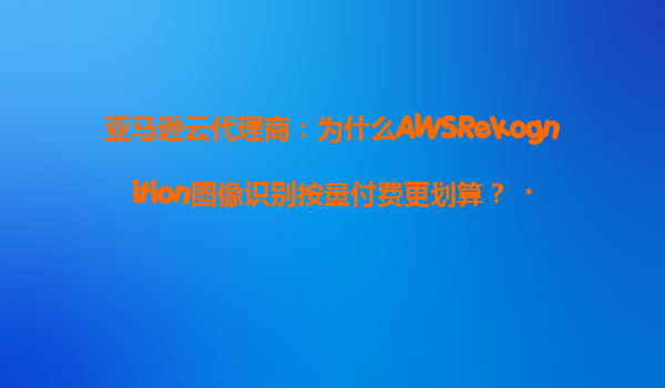 亚马逊云代理商：为什么AWSRekognition图像识别按量付费更划算？‌