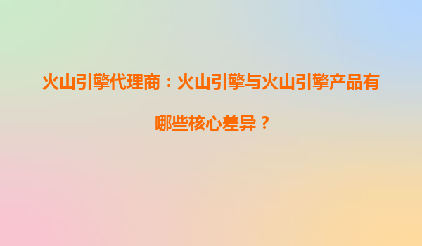 火山引擎代理商：火山引擎与火山引擎产品有哪些核心差异？