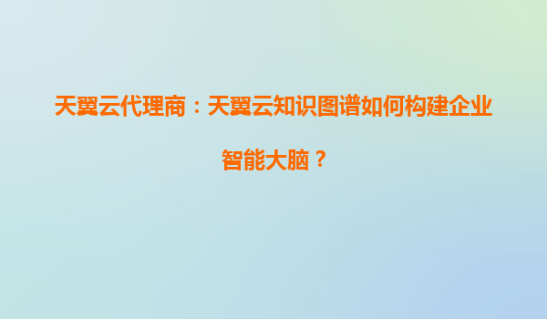 天翼云代理商：天翼云知识图谱如何构建企业智能大脑？