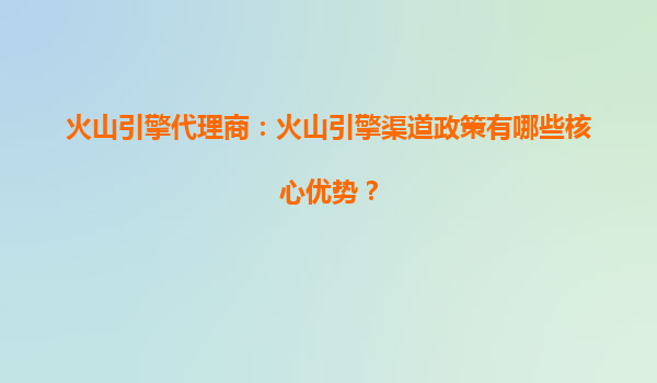 火山引擎代理商：火山引擎渠道政策有哪些核心优势？