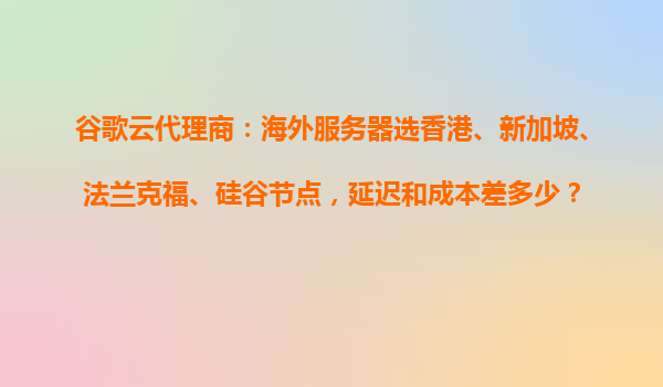 谷歌云代理商：海外服务器选香港、新加坡、法兰克福、硅谷节点，延迟和成本差多少？