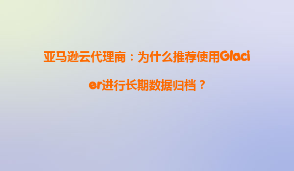 亚马逊云代理商：为什么推荐使用Glacier进行长期数据归档？