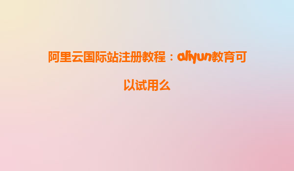 阿里云国际站注册教程：aliyun教育可以试用么