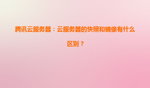 腾讯云服务器：云服务器的快照和镜像有什么区别？