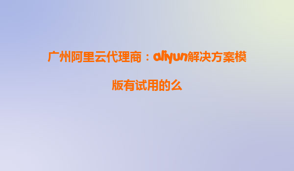 广州阿里云代理商：aliyun解决方案模版有试用的么