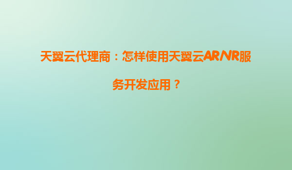 天翼云代理商：怎样使用天翼云AR/VR服务开发应用？