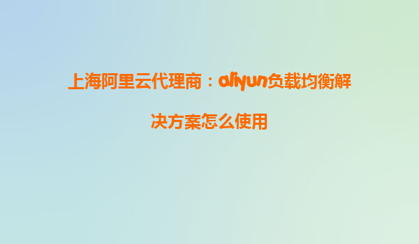 上海阿里云代理商：aliyun负载均衡解决方案怎么使用