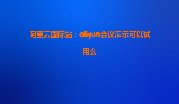 阿里云国际站：aliyun会议演示可以试用么