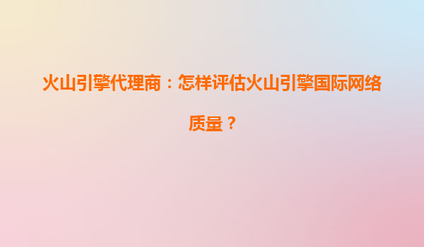 火山引擎代理商：怎样评估火山引擎国际网络质量？