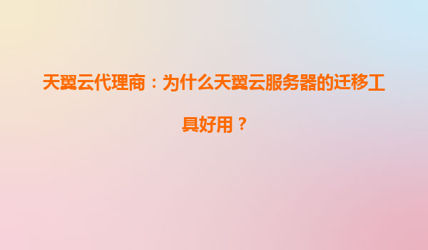 天翼云代理商：为什么天翼云服务器的迁移工具好用？