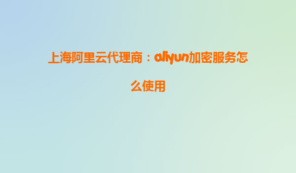 上海阿里云代理商：aliyun加密服务怎么使用