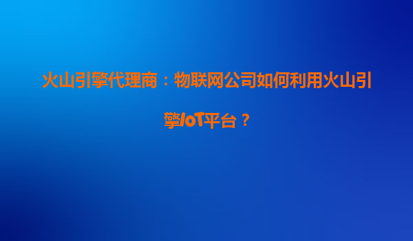 火山引擎代理商：物联网公司如何利用火山引擎IoT平台？