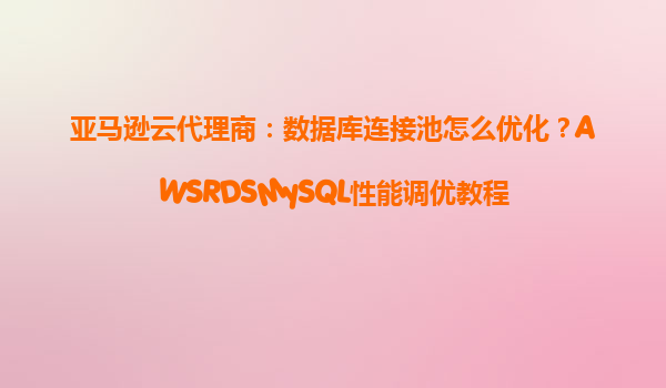 亚马逊云代理商：数据库连接池怎么优化？AWSRDSMySQL性能调优教程