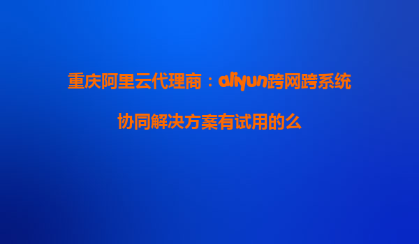 重庆阿里云代理商：aliyun跨网跨系统协同解决方案有试用的么