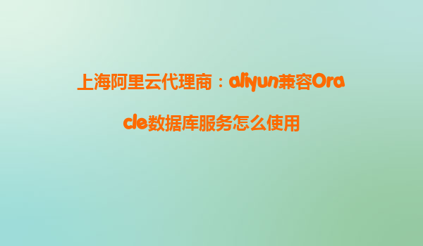 上海阿里云代理商：aliyun兼容Oracle数据库服务怎么使用