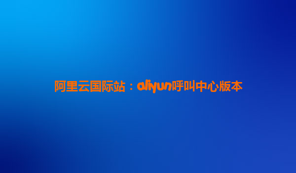 阿里云国际站：aliyun呼叫中心版本