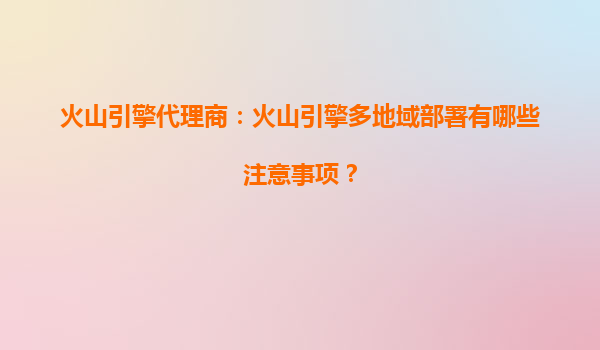 火山引擎代理商：火山引擎多地域部署有哪些注意事项？