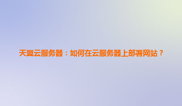 天翼云服务器：如何在云服务器上部署网站？