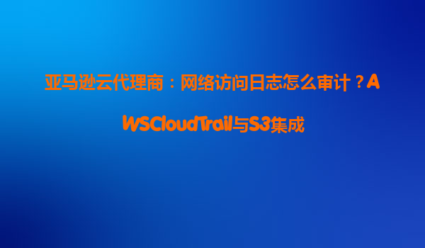 亚马逊云代理商：网络访问日志怎么审计？AWSCloudTrail与S3集成