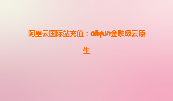 阿里云国际站充值：aliyun金融级云原生