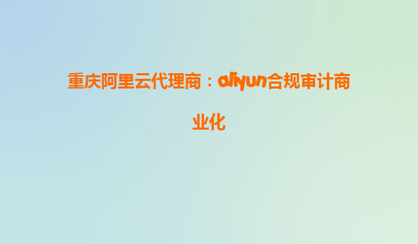 重庆阿里云代理商：aliyun合规审计商业化