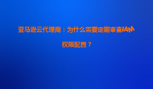 亚马逊云代理商：为什么需要定期审查IAM权限配置？