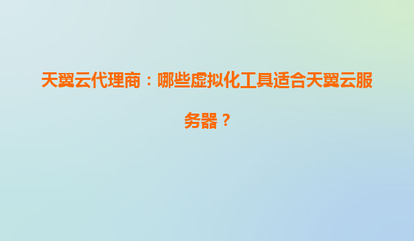 天翼云代理商：哪些虚拟化工具适合天翼云服务器？