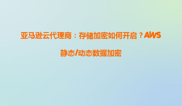 亚马逊云代理商：存储加密如何开启？AWS静态/动态数据加密
