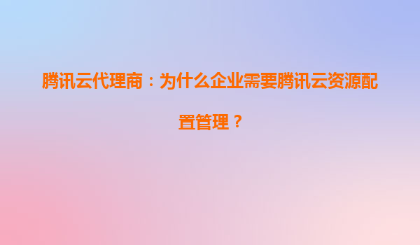 腾讯云代理商：为什么企业需要腾讯云资源配置管理？