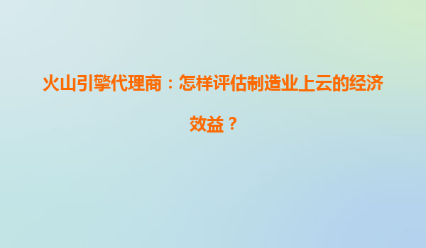 火山引擎代理商：怎样评估制造业上云的经济效益？