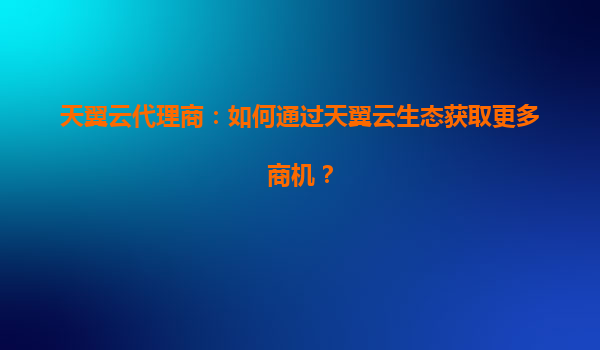 天翼云代理商：如何通过天翼云生态获取更多商机？