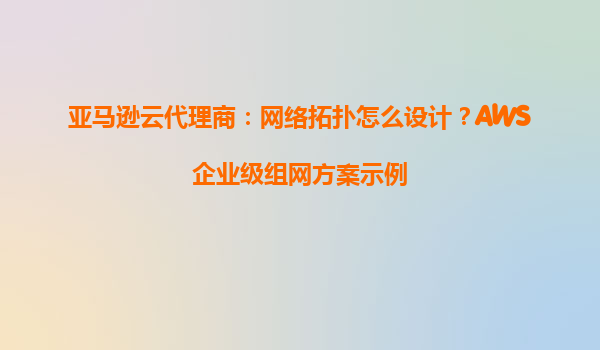 亚马逊云代理商：网络拓扑怎么设计？AWS企业级组网方案示例
