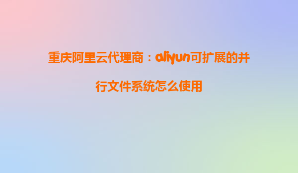 重庆阿里云代理商：aliyun可扩展的并行文件系统怎么使用