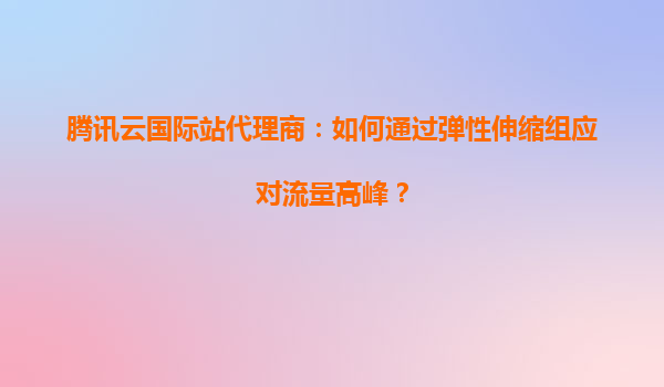 腾讯云国际站代理商：如何通过弹性伸缩组应对流量高峰？
