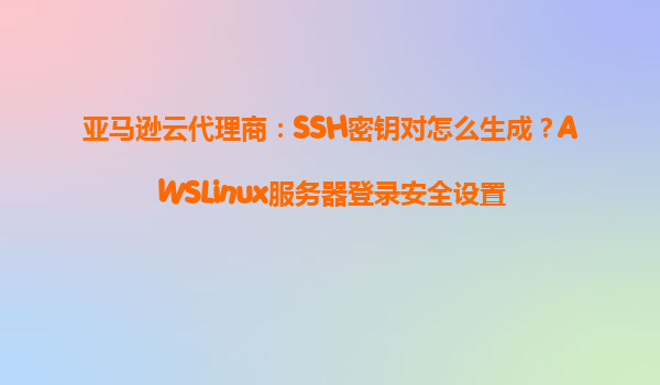 亚马逊云代理商：SSH密钥对怎么生成？AWSLinux服务器登录安全设置