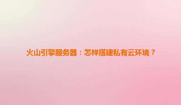 火山引擎服务器：怎样搭建私有云环境？