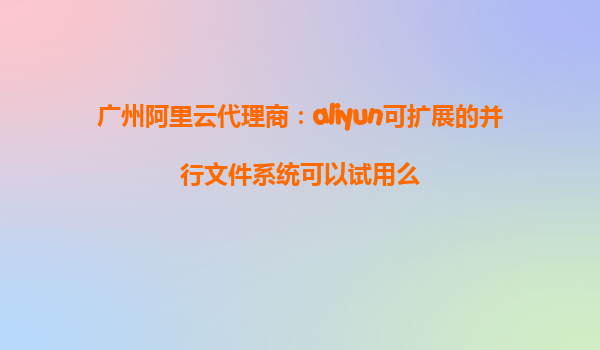 广州阿里云代理商：aliyun可扩展的并行文件系统可以试用么