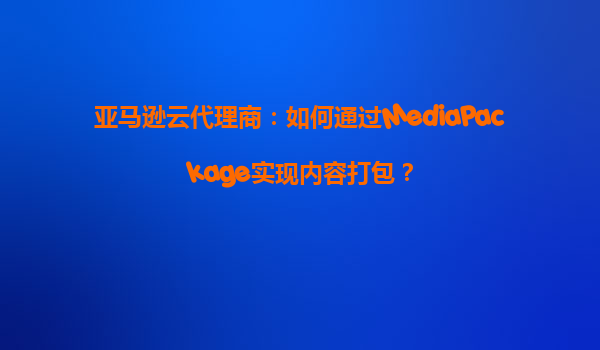 亚马逊云代理商：如何通过MediaPackage实现内容打包？