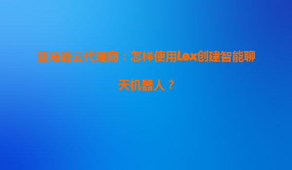 亚马逊云代理商：怎样使用Lex创建智能聊天机器人？