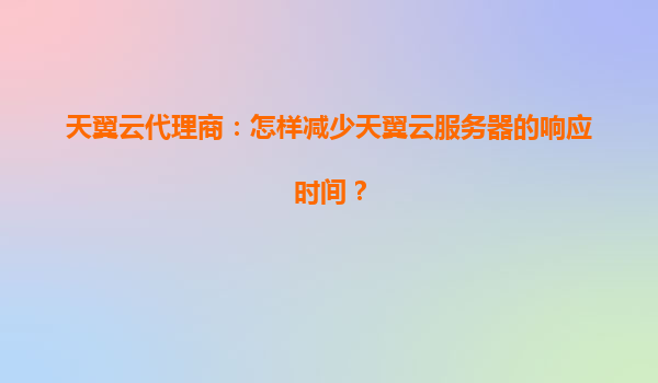 天翼云代理商：怎样减少天翼云服务器的响应时间？
